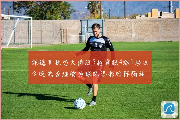 佩德罗状态火热近5轮贡献4球1助攻今晚能否继续为球队添彩对阵弱旅挑战