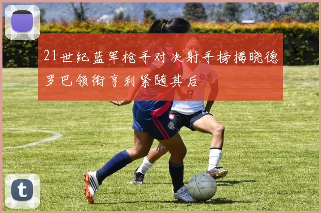 21世纪蓝军枪手对决射手榜揭晓德罗巴领衔亨利紧随其后
