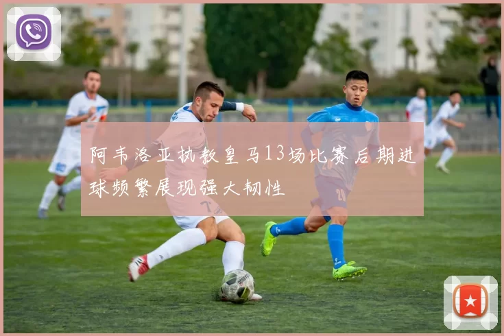 阿韦洛亚执教皇马13场比赛后期进球频繁展现强大韧性