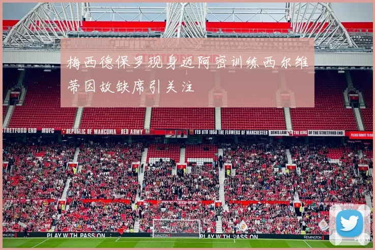 梅西德保罗现身迈阿密训练西尔维蒂因故缺席引关注