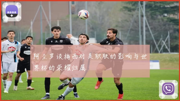 阿圭罗谈梅西对美职联的影响与世界杯的荣耀归属
