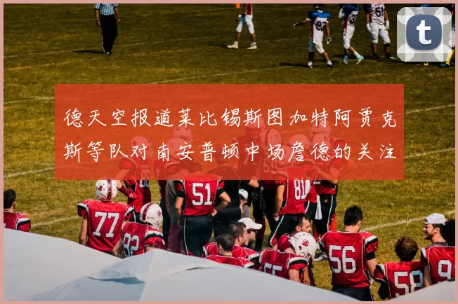 德天空报道莱比锡斯图加特阿贾克斯等队对南安普顿中场詹德的关注情况