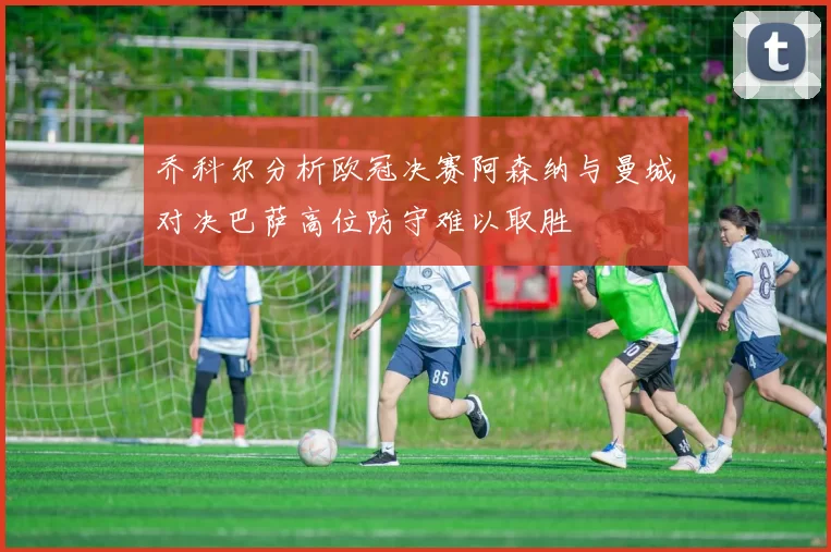 乔科尔分析欧冠决赛阿森纳与曼城对决巴萨高位防守难以取胜