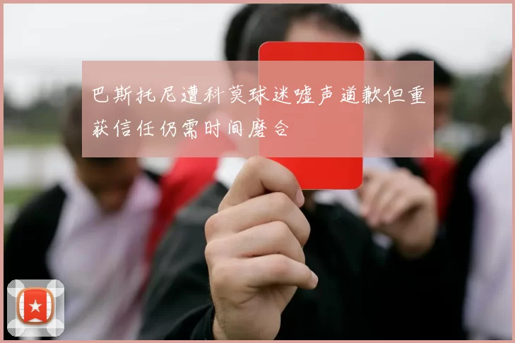 巴斯托尼遭科莫球迷嘘声道歉但重获信任仍需时间磨合