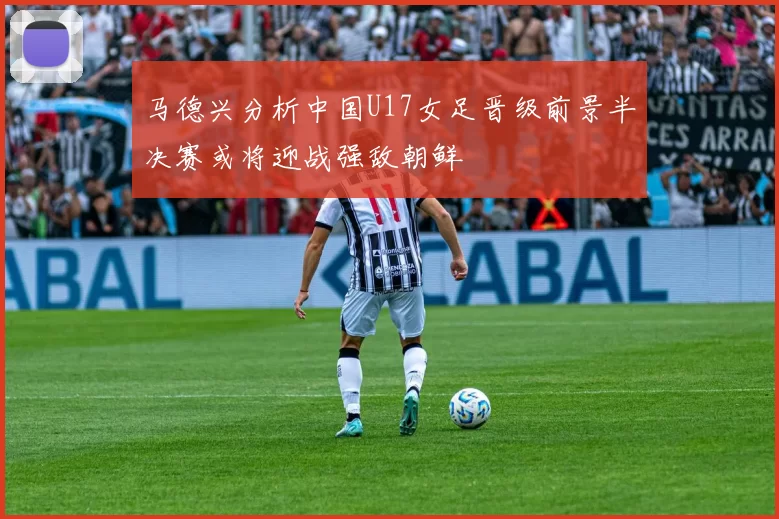 马德兴分析中国U17女足晋级前景半决赛或将迎战强敌朝鲜