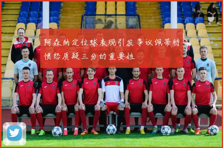 阿森纳定位球表现引发争议佩蒂特愤怒质疑三分的重要性
