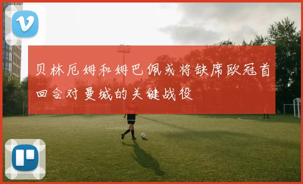 贝林厄姆和姆巴佩或将缺席欧冠首回合对曼城的关键战役