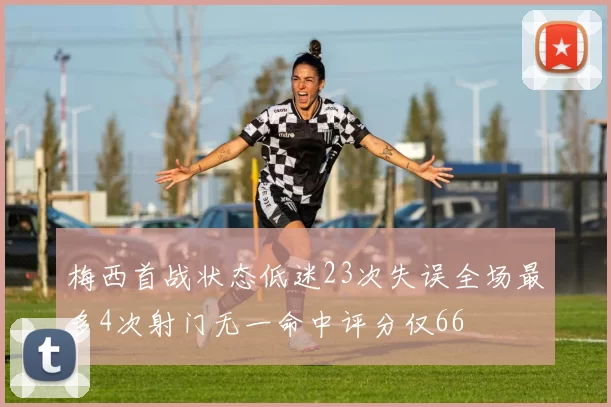 梅西首战状态低迷23次失误全场最多4次射门无一命中评分仅66