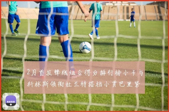 2月首发锋线组合得分排行榜小卡与科林斯领衔杜兰特搭档小贾巴里紧随其后