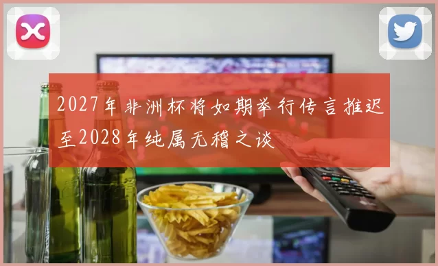 2027年非洲杯将如期举行传言推迟至2028年纯属无稽之谈