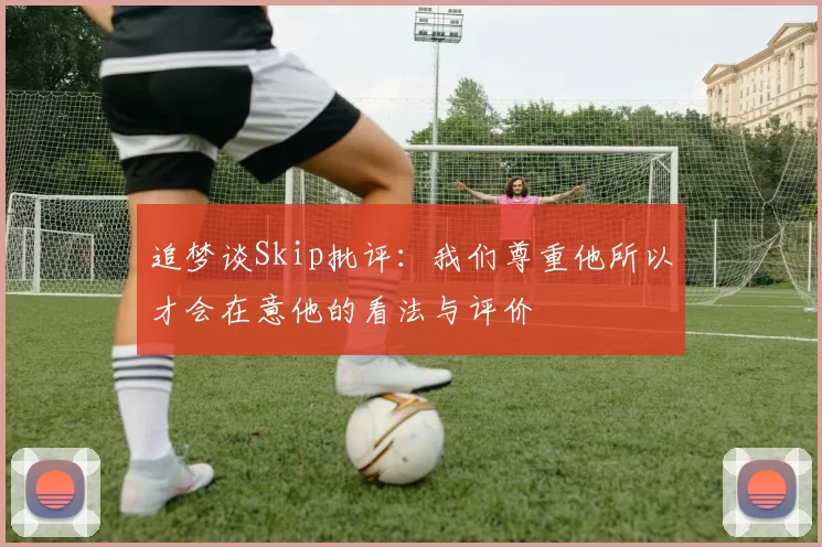 追梦谈Skip批评：我们尊重他所以才会在意他的看法与评价