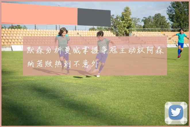 默森分析曼城掌握争冠主动权阿森纳若败热刺不意外