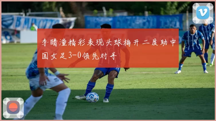 李晴潼精彩表现头球梅开二度助中国女足3-0领先对手