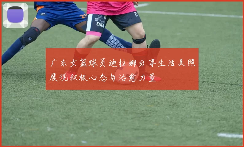 广东女篮球员迪拉娜分享生活美照展现积极心态与治愈力量