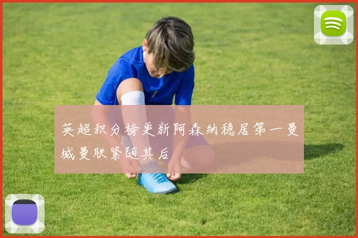英超积分榜更新阿森纳稳居第一曼城曼联紧随其后