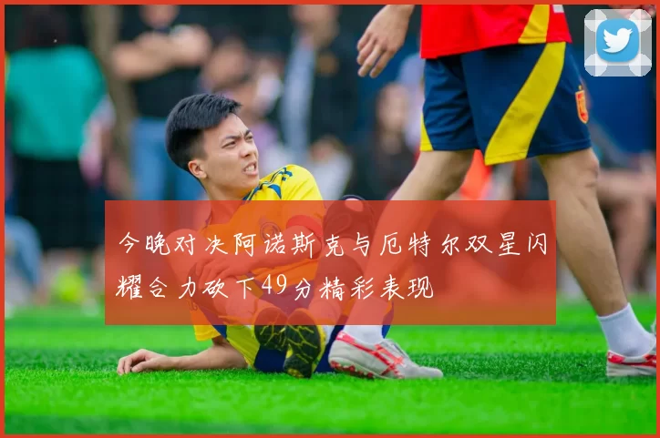 今晚对决阿诺斯克与厄特尔双星闪耀合力砍下49分精彩表现