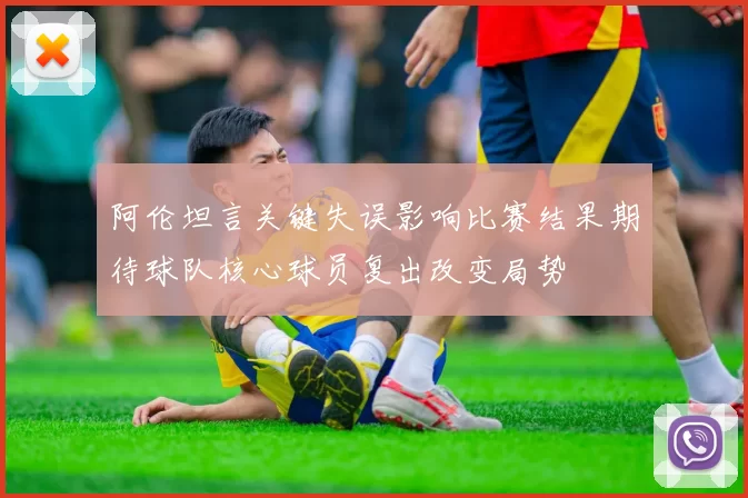 阿伦坦言关键失误影响比赛结果期待球队核心球员复出改变局势