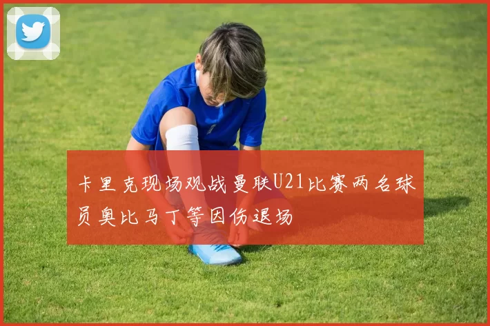 卡里克现场观战曼联U21比赛两名球员奥比马丁等因伤退场