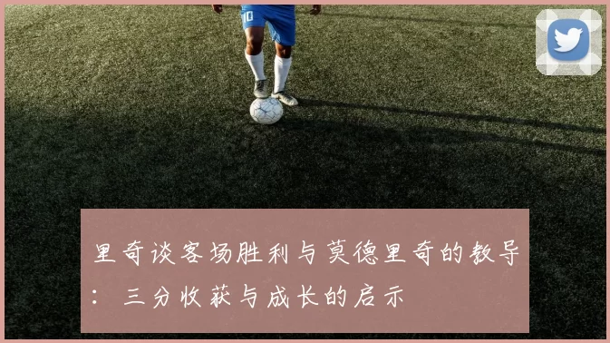 里奇谈客场胜利与莫德里奇的教导：三分收获与成长的启示